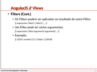 Curso Front-End (AngularJS + Bootstrap)Curso Front-End (AngularJS + Bootstrap) 6464
AngularJS // ViewsAngularJS // Views

Filters (Cont.)Filters (Cont.)

Os Filters podem ser aplicados no resultado de outro Filtro:
{{ expression | filter1 | filter2 | ... }}

Um Filter pode ter vários argumentos:
{{ expression | filter:argument1:argument2:... }}

Exemplo:
{{ 1234 | number:2 }} // Saída: 1,234.00
 
