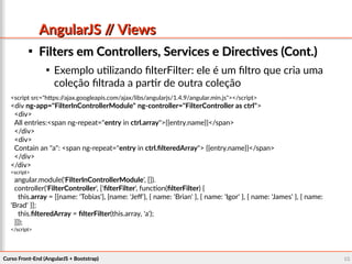 Curso Front-End (AngularJS + Bootstrap)Curso Front-End (AngularJS + Bootstrap) 6666
AngularJS // ViewsAngularJS // Views

Filters em Controllers, Services e Directives (Cont.)Filters em Controllers, Services e Directives (Cont.)

Exemplo utilizando filterFilter: ele é um filtro que cria uma
coleção filtrada a partir de outra coleção
<script src="https://ajax.googleapis.com/ajax/libs/angularjs/1.4.9/angular.min.js"></script>
<div ng-app="FilterInControllerModule" ng-controller="FilterController as ctrl">
<div>
All entries:<span ng-repeat="entry in ctrl.array">{{entry.name}}</span>
</div>
<div>
Contain an "a": <span ng-repeat="entry in ctrl.filteredArray"> {{entry.name}}</span>
</div>
</div>
<script>
angular.module('FilterInControllerModule', []).
controller('FilterController', ['filterFilter', function(filterFilter) {
this.array = [{name: 'Tobias'}, {name: 'Jeff'}, { name: 'Brian' }, { name: 'Igor' }, { name: 'James' }, { name:
'Brad' }];
this.filteredArray = filterFilter(this.array, 'a');
}]);
</script>
 