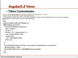 Curso Front-End (AngularJS + Bootstrap)Curso Front-End (AngularJS + Bootstrap) 6767
AngularJS // ViewsAngularJS // Views

Filters CustomizadosFilters Customizados
<script src="https://ajax.googleapis.com/ajax/libs/angularjs/1.4.9/angular.min.js"></script>
<div ng-controller="MyController" ng-app="myReverseFilterApp">
<input ng-model="greeting" type="text"><br>No filter: {{greeting}}<br>Reverse: {{greeting|reverse}}<br>Reverse+uppercase: {{greeting|
reverse:true}}<br>Reverse,filtered in controller: {{filteredGreeting}}
</div>
<script>
angular.module('myReverseFilterApp', [])
.filter('reverse', function() {
return function(input, uppercase) {
input = input || '';
var out = "";
for (var i = 0; i < input.length; i++)
out = input.charAt(i) + out;
if (uppercase)
out = out.toUpperCase();
return out;
};
})
.controller('MyController', ['$scope', 'reverseFilter', function($scope, reverseFilter) {
$scope.greeting = 'hello';
$scope.filteredGreeting = reverseFilter($scope.greeting);
}]);
</script>
 
