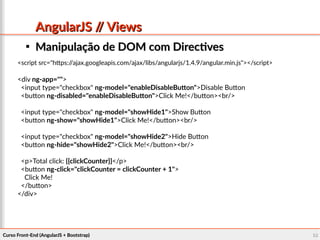 Curso Front-End (AngularJS + Bootstrap)Curso Front-End (AngularJS + Bootstrap) 6868
AngularJS // ViewsAngularJS // Views

Manipulação de DOM com DirectivesManipulação de DOM com Directives
<script src="https://ajax.googleapis.com/ajax/libs/angularjs/1.4.9/angular.min.js"></script>
<div ng-app="">
<input type="checkbox" ng-model="enableDisableButton">Disable Button
<button ng-disabled="enableDisableButton">Click Me!</button><br/>
<input type="checkbox" ng-model="showHide1">Show Button
<button ng-show="showHide1">Click Me!</button><br/>
<input type="checkbox" ng-model="showHide2">Hide Button
<button ng-hide="showHide2">Click Me!</button><br/>
<p>Total click: {{clickCounter}}</p>
<button ng-click="clickCounter = clickCounter + 1">
Click Me!
</button>
</div>
 