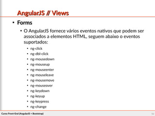 Curso Front-End (AngularJS + Bootstrap)Curso Front-End (AngularJS + Bootstrap) 6969
AngularJS // ViewsAngularJS // Views

FormsForms

O AngularJS fornece vários eventos nativos que podem ser
associados a elementos HTML, seguem abaixo o eventos
suportados:

ng-click

ng-dbl-click

ng-mousedown

ng-mouseup

ng-mouseenter

ng-mouseleave

ng-mousemove

ng-mouseover

ng-keydown

ng-keyup

ng-keypress

ng-change
 
