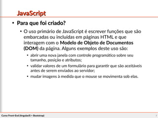 Curso Front-End (AngularJS + Bootstrap)Curso Front-End (AngularJS + Bootstrap) 77
JavaScriptJavaScript

Para que foi criado?Para que foi criado?

O uso primário de JavaScript é escrever funções que são
embarcadas ou incluídas em páginas HTML e que
interagem com o Modelo de Objeto de Documentos
(DOM) da página. Alguns exemplos deste uso são:

abrir uma nova janela com controle programático sobre seu
tamanho, posição e atributos;

validar valores de um formulário para garantir que são aceitáveis
antes de serem enviados ao servidor;

mudar imagens à medida que o mouse se movimenta sob elas.
 