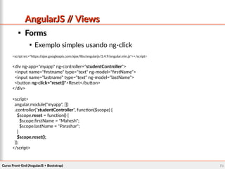 Curso Front-End (AngularJS + Bootstrap)Curso Front-End (AngularJS + Bootstrap) 7070
AngularJS // ViewsAngularJS // Views

FormsForms

Exemplo simples usando ng-click
<script src="https://ajax.googleapis.com/ajax/libs/angularjs/1.4.9/angular.min.js"></script>
<div ng-app="myapp" ng-controller="studentController">
<input name="firstname" type="text" ng-model="firstName">
<input name="lastname" type="text" ng-model="lastName">
<button ng-click="reset()">Reset</button>
</div>
<script>
angular.module("myapp", [])
.controller("studentController", function($scope) {
$scope.reset = function() {
$scope.firstName = "Mahesh";
$scope.lastName = "Parashar";
}
$scope.reset();
});
</script>
 