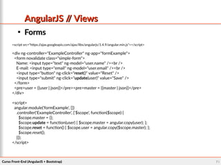 Curso Front-End (AngularJS + Bootstrap)Curso Front-End (AngularJS + Bootstrap) 7171
AngularJS // ViewsAngularJS // Views

FormsForms
<script src="https://ajax.googleapis.com/ajax/libs/angularjs/1.4.9/angular.min.js"></script>
<div ng-controller="ExampleController" ng-app="formExample">
<form novalidate class="simple-form">
Name: <input type="text" ng-model="user.name" /><br />
E-mail: <input type="email" ng-model="user.email" /><br />
<input type="button" ng-click="reset()" value="Reset" />
<input type="submit" ng-click="update(user)" value="Save" />
</form>
<pre>user = {{user | json}}</pre><pre>master = {{master | json}}</pre>
</div>
<script>
angular.module('formExample', [])
.controller('ExampleController', ['$scope', function($scope) {
$scope.master = {};
$scope.update = function(user) { $scope.master = angular.copy(user); };
$scope.reset = function() { $scope.user = angular.copy($scope.master); };
$scope.reset();
}]);
</script>
 
