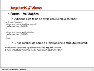 Curso Front-End (AngularJS + Bootstrap)Curso Front-End (AngularJS + Bootstrap) 7272
AngularJS // ViewsAngularJS // Views

Forms – ValidaçõesForms – Validações

Adicione esta folha de estilos no exemplo anterior:

E nos campos de nome e e-mail adione o atributo required:
<style type="text/css">
.simple-form input.ng-invalid.ng-touched {
background-color: #FA787E;
}
.simple-form input.ng-valid.ng-touched {
background-color: #78FA89;
}
</style>
Name: <input type="text" ng-model="user.name" required /><br />
E-mail: <input type="email" ng-model="user.email" required /><br />
 