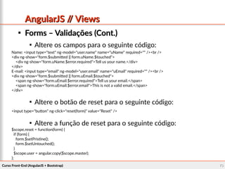 Curso Front-End (AngularJS + Bootstrap)Curso Front-End (AngularJS + Bootstrap) 7373
AngularJS // ViewsAngularJS // Views

Forms – Validações (Cont.)Forms – Validações (Cont.)

Altere os campos para o seguinte código:

Altere o botão de reset para o seguinte código:

Altere a função de reset para o seguinte código:
Name: <input type="text" ng-model="user.name" name="uName" required="" /><br />
<div ng-show="form.$submitted || form.uName.$touched">
<div ng-show="form.uName.$error.required">Tell us your name.</div>
</div>
E-mail: <input type="email" ng-model="user.email" name="uEmail" required="" /><br />
<div ng-show="form.$submitted || form.uEmail.$touched">
<span ng-show="form.uEmail.$error.required">Tell us your email.</span>
<span ng-show="form.uEmail.$error.email">This is not a valid email.</span>
</div>
<input type="button" ng-click="reset(form)" value="Reset" />
$scope.reset = function(form) {
if (form) {
form.$setPristine();
form.$setUntouched();
}
$scope.user = angular.copy($scope.master);
};
 