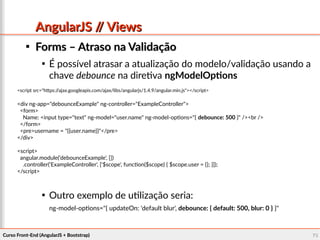 Curso Front-End (AngularJS + Bootstrap)Curso Front-End (AngularJS + Bootstrap) 7676
AngularJS // ViewsAngularJS // Views

Forms – Atraso na ValidaçãoForms – Atraso na Validação

É possível atrasar a atualização do modelo/validação usando a
chave debounce na diretiva ngModelOptions

Outro exemplo de utilização seria:
ng-model-options="{ updateOn: 'default blur', debounce: { default: 500, blur: 0 } }"
<script src="https://ajax.googleapis.com/ajax/libs/angularjs/1.4.9/angular.min.js"></script>
<div ng-app="debounceExample" ng-controller="ExampleController">
<form>
Name: <input type="text" ng-model="user.name" ng-model-options="{ debounce: 500 }" /><br />
</form>
<pre>username = "{{user.name}}"</pre>
</div>
<script>
angular.module('debounceExample', [])
.controller('ExampleController', ['$scope', function($scope) { $scope.user = {}; }]);
</script>
 
