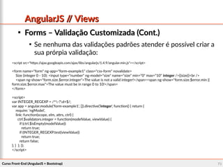 Curso Front-End (AngularJS + Bootstrap)Curso Front-End (AngularJS + Bootstrap) 7878
AngularJS // ViewsAngularJS // Views

Forms – Validação Customizada (Cont.)Forms – Validação Customizada (Cont.)

Se nenhuma das validações padrões atender é possível criar a
sua prórpia validação:
<script src="https://ajax.googleapis.com/ajax/libs/angularjs/1.4.9/angular.min.js"></script>
<form name="form" ng-app="form-example1" class="css-form" novalidate>
Size (integer 0 - 10): <input type="number" ng-model="size" name="size" min="0" max="10" integer />{{size}}<br />
<span ng-show="form.size.$error.integer">The value is not a valid integer!</span><span ng-show="form.size.$error.min ||
form.size.$error.max">The value must be in range 0 to 10!</span>
</form>
<script>
var INTEGER_REGEXP = /^-?d+$/;
var app = angular.module('form-example1', []).directive('integer', function() { return {
require: 'ngModel',
link: function(scope, elm, attrs, ctrl) {
ctrl.$validators.integer = function(modelValue, viewValue) {
if (ctrl.$isEmpty(modelValue))
return true;
if (INTEGER_REGEXP.test(viewValue))
return true;
return false;
}; } }; });
</script>
 