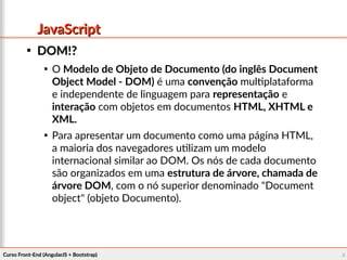 Curso Front-End (AngularJS + Bootstrap)Curso Front-End (AngularJS + Bootstrap) 88
JavaScriptJavaScript

DOM!?DOM!?

O Modelo de Objeto de Documento (do inglês Document
Object Model - DOM) é uma convenção multiplataforma
e independente de linguagem para representação e
interação com objetos em documentos HTML, XHTML e
XML.

Para apresentar um documento como uma página HTML,
a maioria dos navegadores utilizam um modelo
internacional similar ao DOM. Os nós de cada documento
são organizados em uma estrutura de árvore, chamada de
árvore DOM, com o nó superior denominado "Document
object" (objeto Documento).
 