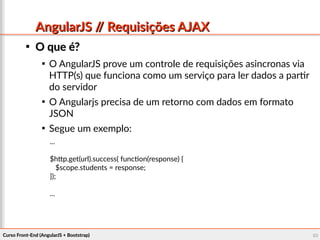 Curso Front-End (AngularJS + Bootstrap)Curso Front-End (AngularJS + Bootstrap) 8080
AngularJS // Requisições AJAXAngularJS // Requisições AJAX

O que é?O que é?

O AngularJS prove um controle de requisições asincronas via
HTTP(s) que funciona como um serviço para ler dados a partir
do servidor

O Angularjs precisa de um retorno com dados em formato
JSON

Segue um exemplo:
...
$http.get(url).success( function(response) {
$scope.students = response;
});
...
 