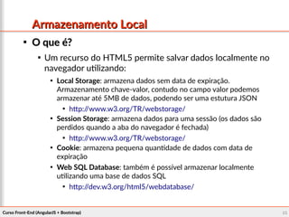 Curso Front-End (AngularJS + Bootstrap)Curso Front-End (AngularJS + Bootstrap) 8686
Armazenamento LocalArmazenamento Local

O que é?O que é?

Um recurso do HTML5 permite salvar dados localmente no
navegador utilizando:

Local Storage: armazena dados sem data de expiração.
Armazenamento chave-valor, contudo no campo valor podemos
armazenar até 5MB de dados, podendo ser uma estutura JSON

http://www.w3.org/TR/webstorage/

Session Storage: armazena dados para uma sessão (os dados são
perdidos quando a aba do navegador é fechada)

http://www.w3.org/TR/webstorage/

Cookie: armazena pequena quantidade de dados com data de
expiração

Web SQL Database: também é possível armazenar localmente
utilizando uma base de dados SQL

http://dev.w3.org/html5/webdatabase/
 