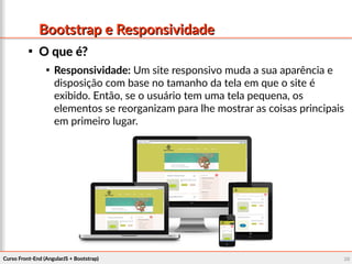 Curso Front-End (AngularJS + Bootstrap)Curso Front-End (AngularJS + Bootstrap) 9292
Bootstrap e ResponsividadeBootstrap e Responsividade

O que é?O que é?

Responsividade: Um site responsivo muda a sua aparência e
disposição com base no tamanho da tela em que o site é
exibido. Então, se o usuário tem uma tela pequena, os
elementos se reorganizam para lhe mostrar as coisas principais
em primeiro lugar.
 