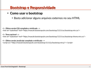 Curso Front-End (AngularJS + Bootstrap)Curso Front-End (AngularJS + Bootstrap) 9494
Bootstrap e ResponsividadeBootstrap e Responsividade

Como usar o bootstrapComo usar o bootstrap

Basta adicionar alguns arquivos externos no seu HTML
<!-- Última versão CSS compilada e minificada -->
<link rel="stylesheet" href="https://maxcdn.bootstrapcdn.com/bootstrap/3.3.5/css/bootstrap.min.css">
<!-- Tema opcional -->
<link rel="stylesheet" href="https://maxcdn.bootstrapcdn.com/bootstrap/3.3.5/css/bootstrap-theme.min.css">
<!-- Última versão JavaScript compilada e minificada -->
<script src="https://maxcdn.bootstrapcdn.com/bootstrap/3.3.5/js/bootstrap.min.js"></script>
 