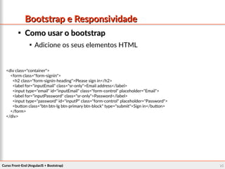 Curso Front-End (AngularJS + Bootstrap)Curso Front-End (AngularJS + Bootstrap) 9595
Bootstrap e ResponsividadeBootstrap e Responsividade

Como usar o bootstrapComo usar o bootstrap

Adicione os seus elementos HTML
<div class="container">
<form class="form-signin">
<h2 class="form-signin-heading">Please sign in</h2>
<label for="inputEmail" class="sr-only">Email address</label>
<input type="email" id="inputEmail" class="form-control" placeholder="Email">
<label for="inputPassword" class="sr-only">Password</label>
<input type="password" id="inputP" class="form-control" placeholder="Password">
<button class="btn btn-lg btn-primary btn-block" type="submit">Sign in</button>
</form>
</div>
 