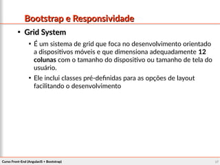 Curso Front-End (AngularJS + Bootstrap)Curso Front-End (AngularJS + Bootstrap) 9797
Bootstrap e ResponsividadeBootstrap e Responsividade

Grid SystemGrid System

É um sistema de grid que foca no desenvolvimento orientado
a dispositivos móveis e que dimensiona adequadamente 12
colunas com o tamanho do dispositivo ou tamanho de tela do
usuário.

Ele inclui classes pré-definidas para as opções de layout
facilitando o desenvolvimento
 