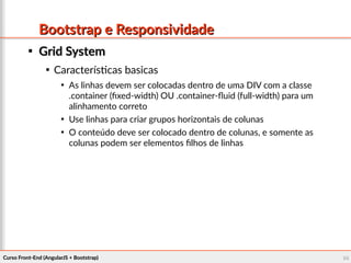Curso Front-End (AngularJS + Bootstrap)Curso Front-End (AngularJS + Bootstrap) 9898
Bootstrap e ResponsividadeBootstrap e Responsividade

Grid SystemGrid System

Características basicas

As linhas devem ser colocadas dentro de uma DIV com a classe
.container (fixed-width) OU .container-fluid (full-width) para um
alinhamento correto

Use linhas para criar grupos horizontais de colunas

O conteúdo deve ser colocado dentro de colunas, e somente as
colunas podem ser elementos filhos de linhas
 