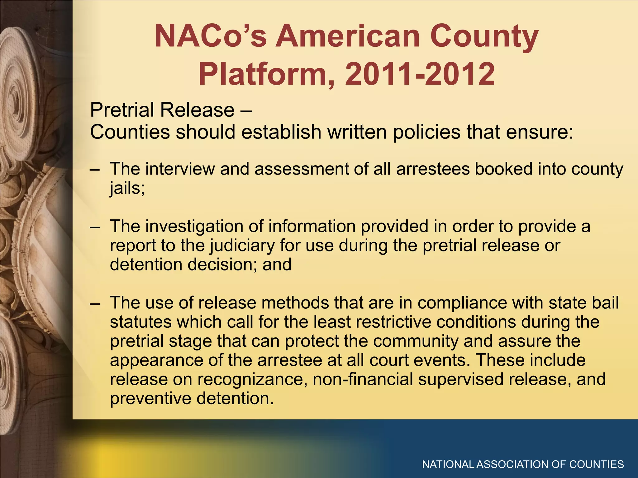 NACo’s American County
Platform, 2011-2012
NATIONAL ASSOCIATION OF COUNTIES
Pretrial Release –
Counties should establish written policies that ensure:
– The interview and assessment of all arrestees booked into county
jails;
– The investigation of information provided in order to provide a
report to the judiciary for use during the pretrial release or
detention decision; and
– The use of release methods that are in compliance with state bail
statutes which call for the least restrictive conditions during the
pretrial stage that can protect the community and assure the
appearance of the arrestee at all court events. These include
release on recognizance, non-financial supervised release, and
preventive detention.
 