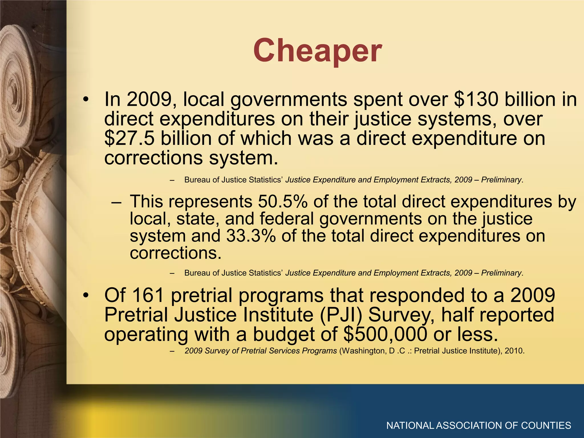 Cheaper
NATIONAL ASSOCIATION OF COUNTIES
• In 2009, local governments spent over $130 billion in
direct expenditures on their justice systems, over
$27.5 billion of which was a direct expenditure on
corrections system.
– Bureau of Justice Statistics’ Justice Expenditure and Employment Extracts, 2009 – Preliminary.
– This represents 50.5% of the total direct expenditures by
local, state, and federal governments on the justice
system and 33.3% of the total direct expenditures on
corrections.
– Bureau of Justice Statistics’ Justice Expenditure and Employment Extracts, 2009 – Preliminary.
• Of 161 pretrial programs that responded to a 2009
Pretrial Justice Institute (PJI) Survey, half reported
operating with a budget of $500,000 or less.
– 2009 Survey of Pretrial Services Programs (Washington, D .C .: Pretrial Justice Institute), 2010.
 
