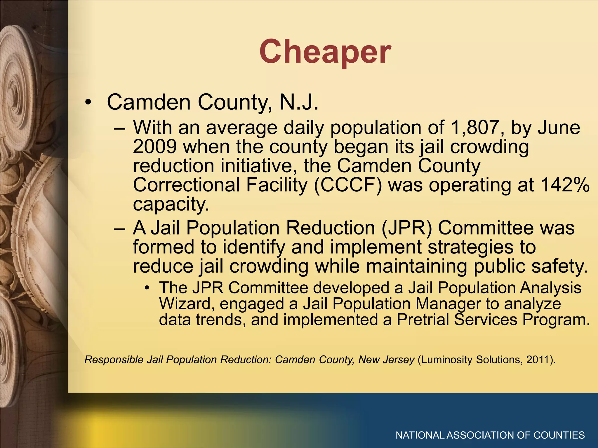 Cheaper
NATIONAL ASSOCIATION OF COUNTIES
• Camden County, N.J.
– With an average daily population of 1,807, by June
2009 when the county began its jail crowding
reduction initiative, the Camden County
Correctional Facility (CCCF) was operating at 142%
capacity.
– A Jail Population Reduction (JPR) Committee was
formed to identify and implement strategies to
reduce jail crowding while maintaining public safety.
• The JPR Committee developed a Jail Population Analysis
Wizard, engaged a Jail Population Manager to analyze
data trends, and implemented a Pretrial Services Program.
Responsible Jail Population Reduction: Camden County, New Jersey (Luminosity Solutions, 2011).
 