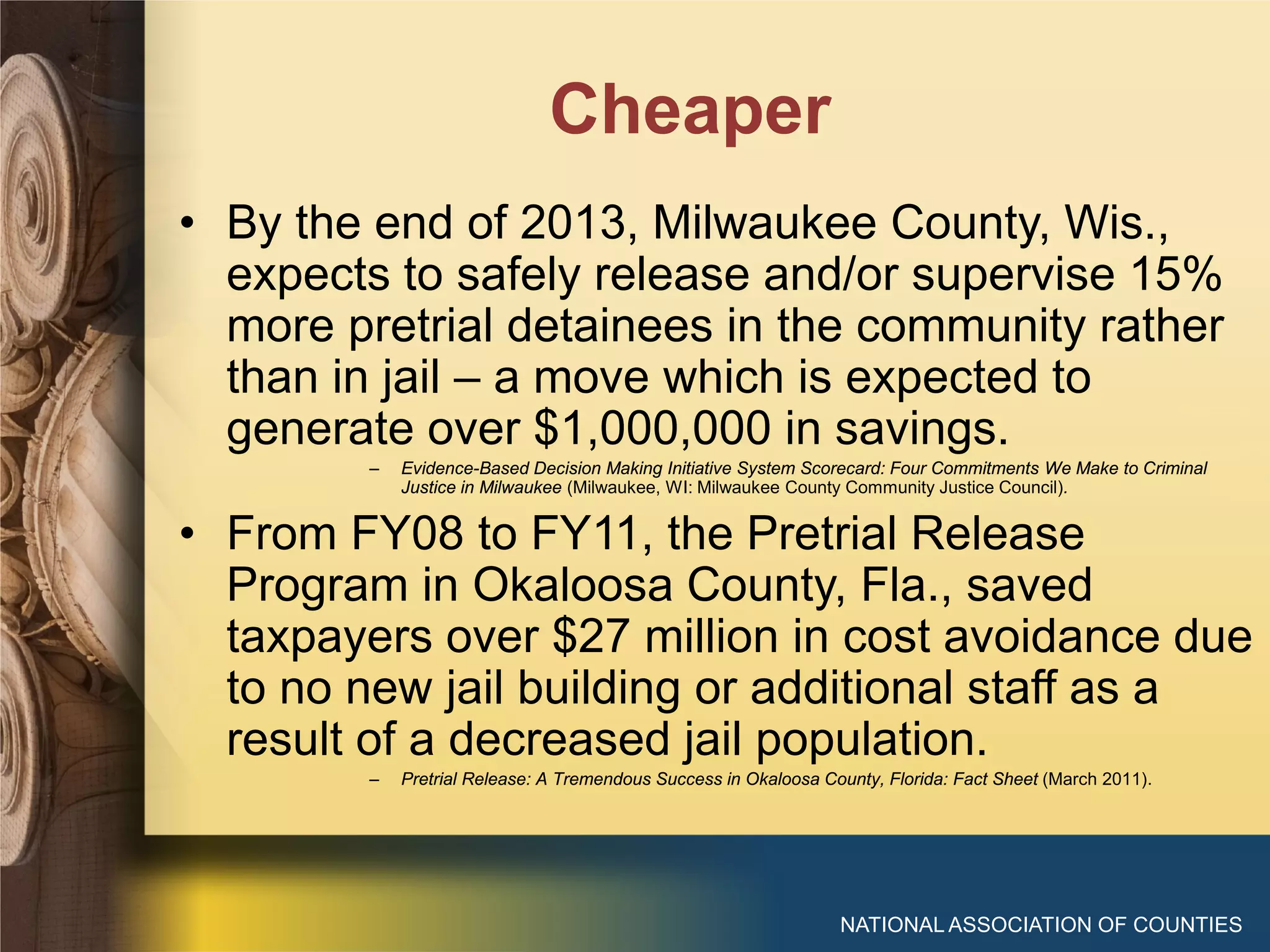 Cheaper
NATIONAL ASSOCIATION OF COUNTIES
• By the end of 2013, Milwaukee County, Wis.,
expects to safely release and/or supervise 15%
more pretrial detainees in the community rather
than in jail – a move which is expected to
generate over $1,000,000 in savings.
– Evidence-Based Decision Making Initiative System Scorecard: Four Commitments We Make to Criminal
Justice in Milwaukee (Milwaukee, WI: Milwaukee County Community Justice Council).
• From FY08 to FY11, the Pretrial Release
Program in Okaloosa County, Fla., saved
taxpayers over $27 million in cost avoidance due
to no new jail building or additional staff as a
result of a decreased jail population.
– Pretrial Release: A Tremendous Success in Okaloosa County, Florida: Fact Sheet (March 2011).
 
