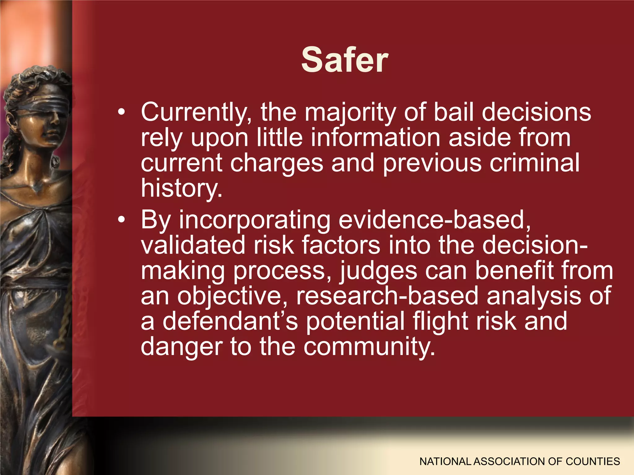 Safer
NATIONAL ASSOCIATION OF COUNTIES
• Currently, the majority of bail decisions
rely upon little information aside from
current charges and previous criminal
history.
• By incorporating evidence-based,
validated risk factors into the decision-
making process, judges can benefit from
an objective, research-based analysis of
a defendant’s potential flight risk and
danger to the community.
 