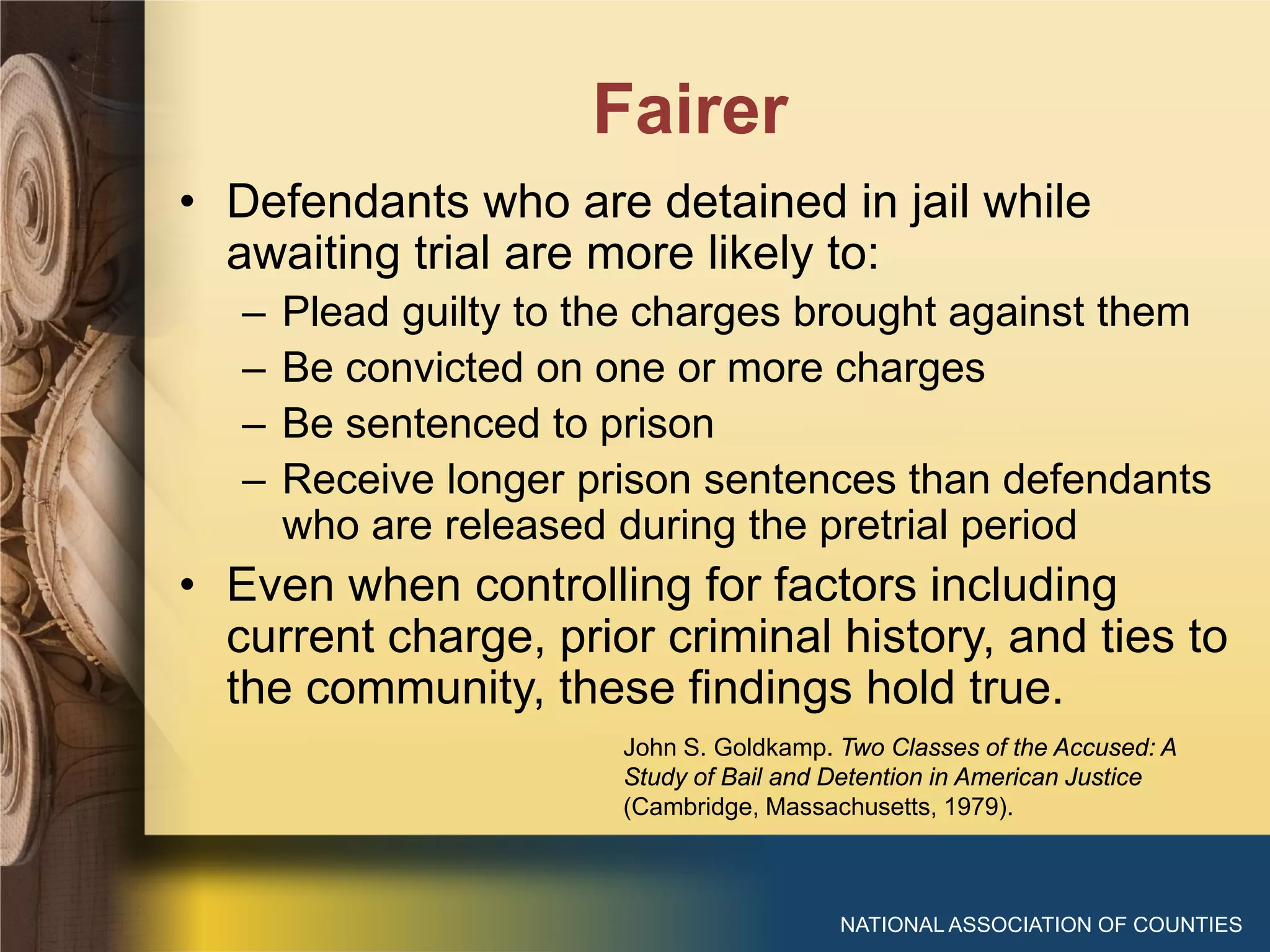 Fairer
NATIONAL ASSOCIATION OF COUNTIES
• Defendants who are detained in jail while
awaiting trial are more likely to:
– Plead guilty to the charges brought against them
– Be convicted on one or more charges
– Be sentenced to prison
– Receive longer prison sentences than defendants
who are released during the pretrial period
• Even when controlling for factors including
current charge, prior criminal history, and ties to
the community, these findings hold true.
John S. Goldkamp. Two Classes of the Accused: A
Study of Bail and Detention in American Justice
(Cambridge, Massachusetts, 1979).
 