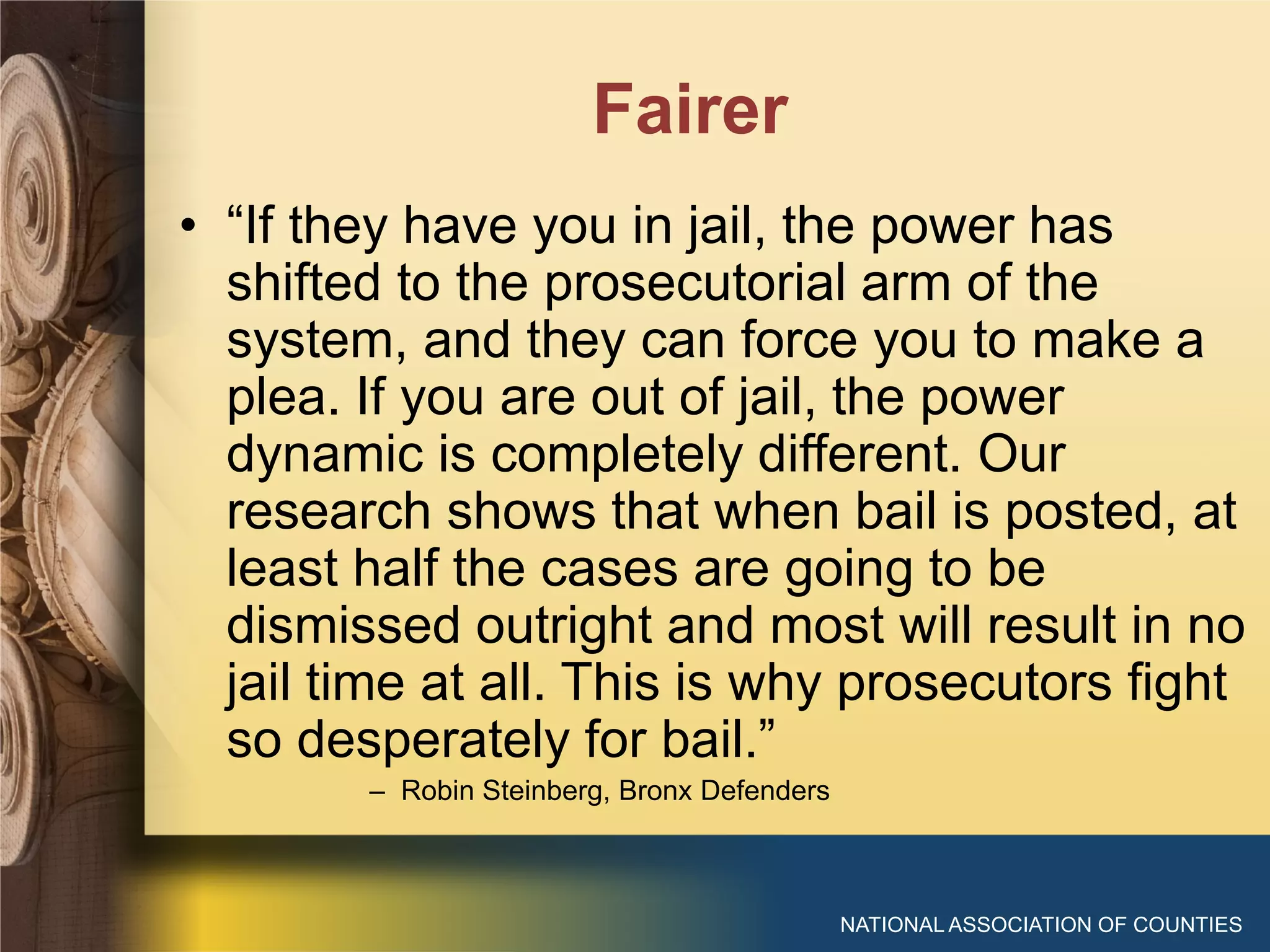 Fairer
NATIONAL ASSOCIATION OF COUNTIES
• “If they have you in jail, the power has
shifted to the prosecutorial arm of the
system, and they can force you to make a
plea. If you are out of jail, the power
dynamic is completely different. Our
research shows that when bail is posted, at
least half the cases are going to be
dismissed outright and most will result in no
jail time at all. This is why prosecutors fight
so desperately for bail.”
– Robin Steinberg, Bronx Defenders
 