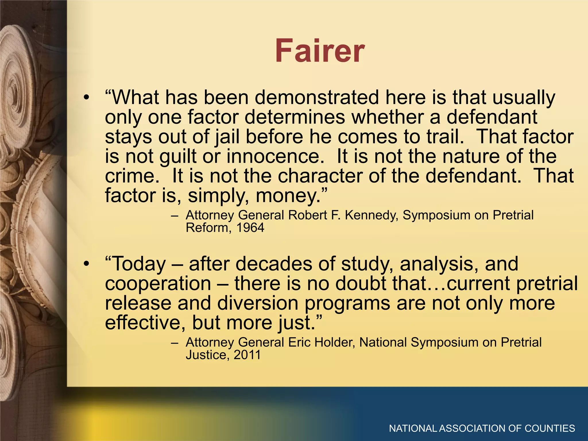 Fairer
NATIONAL ASSOCIATION OF COUNTIES
• “What has been demonstrated here is that usually
only one factor determines whether a defendant
stays out of jail before he comes to trail. That factor
is not guilt or innocence. It is not the nature of the
crime. It is not the character of the defendant. That
factor is, simply, money.”
– Attorney General Robert F. Kennedy, Symposium on Pretrial
Reform, 1964
• “Today – after decades of study, analysis, and
cooperation – there is no doubt that…current pretrial
release and diversion programs are not only more
effective, but more just.”
– Attorney General Eric Holder, National Symposium on Pretrial
Justice, 2011
 