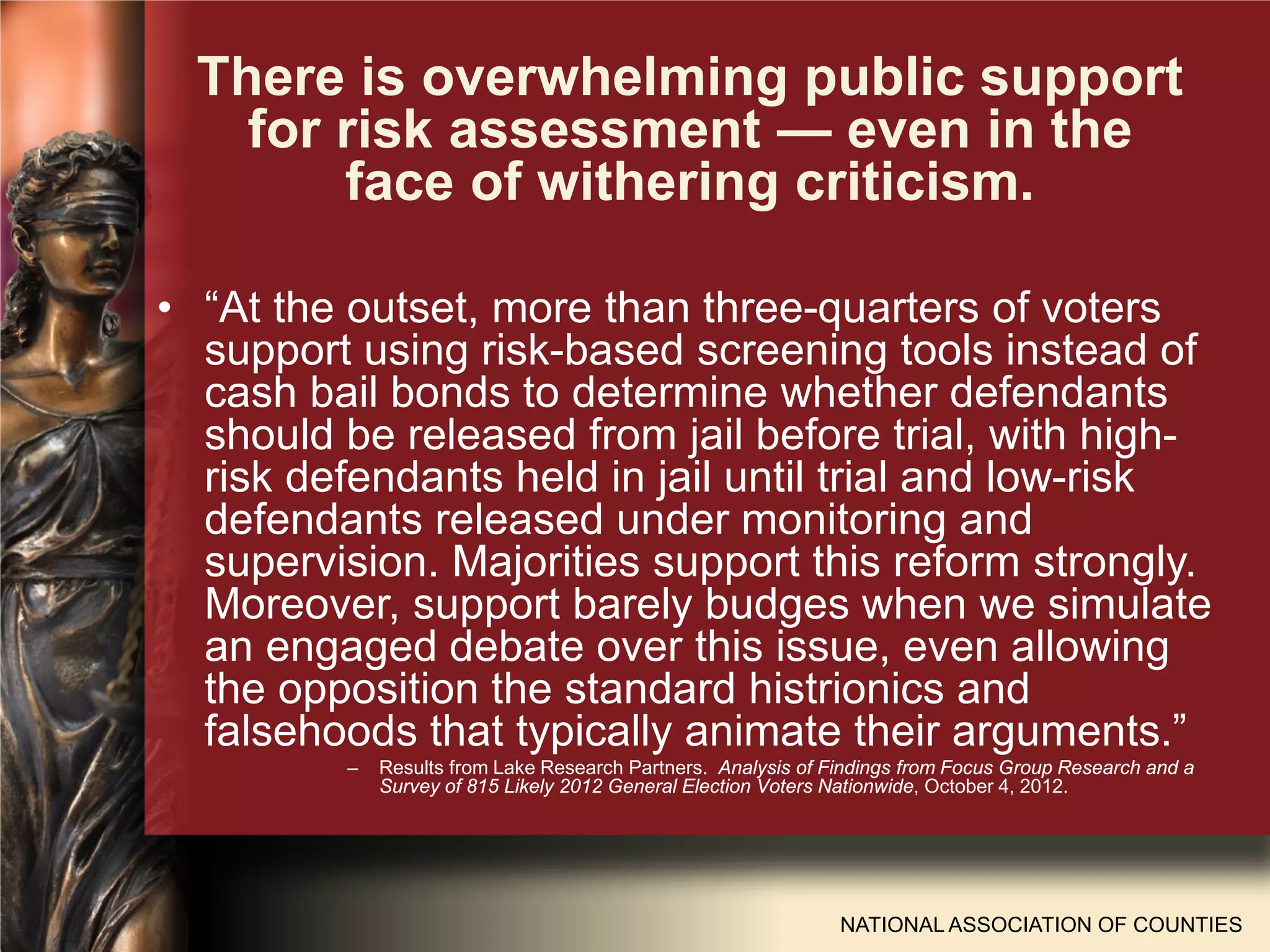NATIONAL ASSOCIATION OF COUNTIES
• “At the outset, more than three-quarters of voters
support using risk-based screening tools instead of
cash bail bonds to determine whether defendants
should be released from jail before trial, with high-
risk defendants held in jail until trial and low-risk
defendants released under monitoring and
supervision. Majorities support this reform strongly.
Moreover, support barely budges when we simulate
an engaged debate over this issue, even allowing
the opposition the standard histrionics and
falsehoods that typically animate their arguments.”
– Results from Lake Research Partners. Analysis of Findings from Focus Group Research and a
Survey of 815 Likely 2012 General Election Voters Nationwide, October 4, 2012.
There is overwhelming public support
for risk assessment — even in the
face of withering criticism.
 