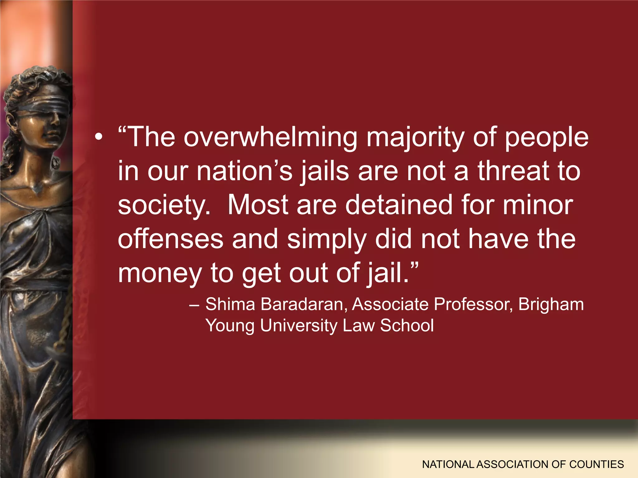 • “The overwhelming majority of people
in our nation’s jails are not a threat to
society. Most are detained for minor
offenses and simply did not have the
money to get out of jail.”
– Shima Baradaran, Associate Professor, Brigham
Young University Law School
NATIONAL ASSOCIATION OF COUNTIES
 