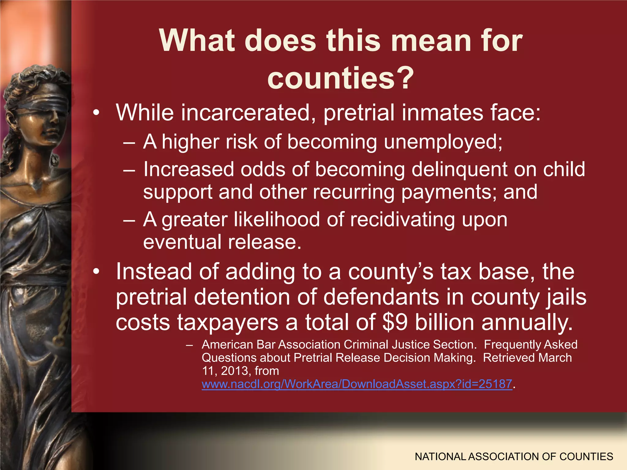 What does this mean for
counties?
• While incarcerated, pretrial inmates face:
– A higher risk of becoming unemployed;
– Increased odds of becoming delinquent on child
support and other recurring payments; and
– A greater likelihood of recidivating upon
eventual release.
• Instead of adding to a county’s tax base, the
pretrial detention of defendants in county jails
costs taxpayers a total of $9 billion annually.
– American Bar Association Criminal Justice Section. Frequently Asked
Questions about Pretrial Release Decision Making. Retrieved March
11, 2013, from
www.nacdl.org/WorkArea/DownloadAsset.aspx?id=25187.
NATIONAL ASSOCIATION OF COUNTIES
 
