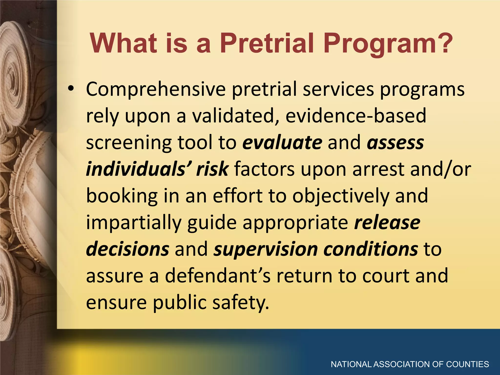 What is a Pretrial Program?
NATIONAL ASSOCIATION OF COUNTIES
• Comprehensive pretrial services programs
rely upon a validated, evidence-based
screening tool to evaluate and assess
individuals’ risk factors upon arrest and/or
booking in an effort to objectively and
impartially guide appropriate release
decisions and supervision conditions to
assure a defendant’s return to court and
ensure public safety.
 