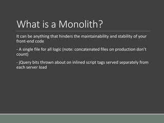 What is a Monolith?
It can be anything that hinders the maintainability and stability of your
front-end code
- A single file for all logic (note: concatenated files on production don’t
count)
- jQuery bits thrown about on inlined script tags served separately from
each server load
 