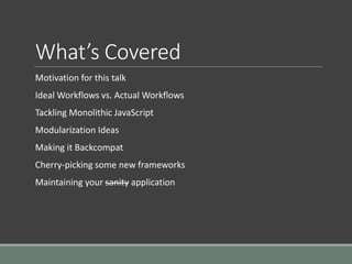 What’s Covered
Motivation for this talk
Ideal Workflows vs. Actual Workflows
Tackling Monolithic JavaScript
Modularization Ideas
Making it Backcompat
Cherry-picking some new frameworks
Maintaining your sanity application
 