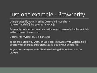Just one example - Browserify
Using browserify you can utilize CommonJS modules ->
require(“module”) like you see in Node.js
Browserify creates the require function so you can easily implement this
in the browser. You can run:
$ browerify myDevFile.js -o bundle.js
To get the output you want, or use a tool like watchify to watch a file ||
directory for changes and automatically create your bundle file.
So you can write your code like the following slide and use it in the
browser
 