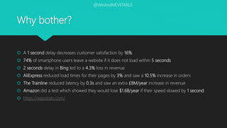 Why bother?
 A 1 second delay decreases customer satisfaction by 16%
 74% of smartphone users leave a website if it does not load within 5 seconds
 2 seconds delay in Bing led to a 4.3% loss in revenue
 AliExpress reduced load times for their pages by 3% and saw a 10.5% increase in orders
 The Trainline reduced latency by 0.3s and saw an extra £8M/year increase in revenue
 Amazon did a test which showed they would lose $1.6B/year if their speed slowed by 1 second
 https://wpostats.com/
@WeAreINEVITABLE
 