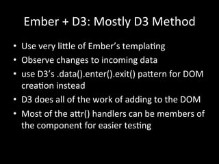 Ember	
  +	
  D3:	
  Mostly	
  D3	
  Method	
  
•  Use	
  very	
  li<le	
  of	
  Ember’s	
  templaTng	
  
•  Observe	
  changes	
  to	
  incoming	
  data	
  
•  use	
  D3’s	
  .data().enter().exit()	
  pa<ern	
  for	
  DOM	
  
creaTon	
  instead	
  
•  D3	
  does	
  all	
  of	
  the	
  work	
  of	
  adding	
  to	
  the	
  DOM	
  
•  Most	
  of	
  the	
  a<r()	
  handlers	
  can	
  be	
  members	
  of	
  
the	
  component	
  for	
  easier	
  tesTng	
  
	
  
	
  
 