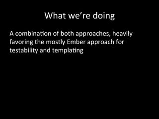What	
  we’re	
  doing	
   	
  	
  
A	
  combinaTon	
  of	
  both	
  approaches,	
  heavily	
  
favoring	
  the	
  mostly	
  Ember	
  approach	
  for	
  
testability	
  and	
  templaTng	
  
 