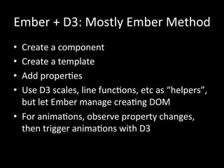 Ember	
  +	
  D3:	
  Mostly	
  Ember	
  Method	
  
•  Create	
  a	
  component	
  
•  Create	
  a	
  template	
  
•  Add	
  properTes	
  
•  Use	
  D3	
  scales,	
  line	
  funcTons,	
  etc	
  as	
  “helpers”,	
  
but	
  let	
  Ember	
  manage	
  creaTng	
  DOM	
  
•  For	
  animaTons,	
  observe	
  property	
  changes,	
  
then	
  trigger	
  animaTons	
  with	
  D3	
  
	
  
	
  
 