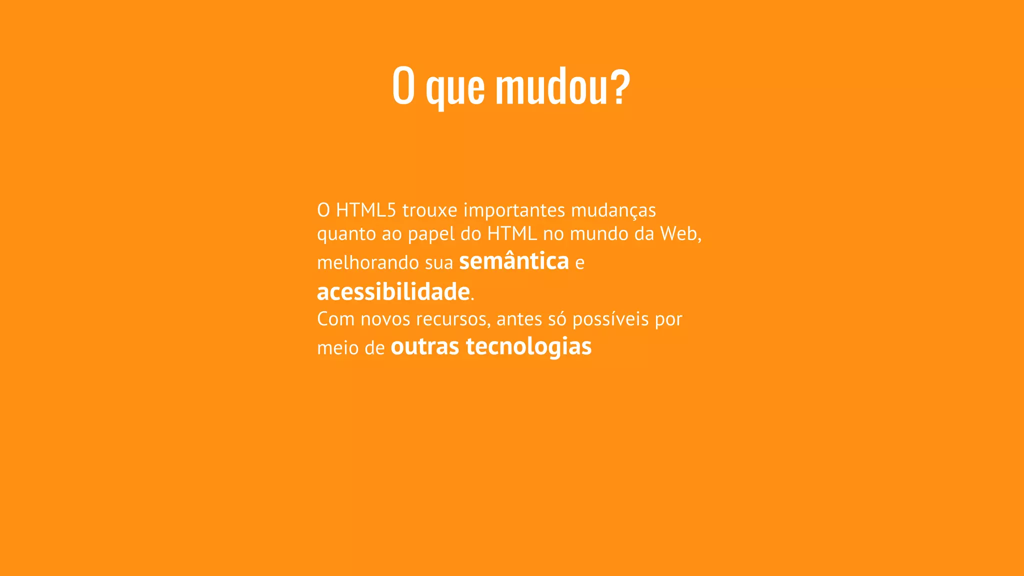 O que mudou? 
O HTML5 trouxe importantes mudanças 
quanto ao papel do HTML no mundo da Web, 
melhorando sua semântica e 
acessibilidade. 
Com novos recursos, antes só possíveis por 
meio de outras tecnologias 
 