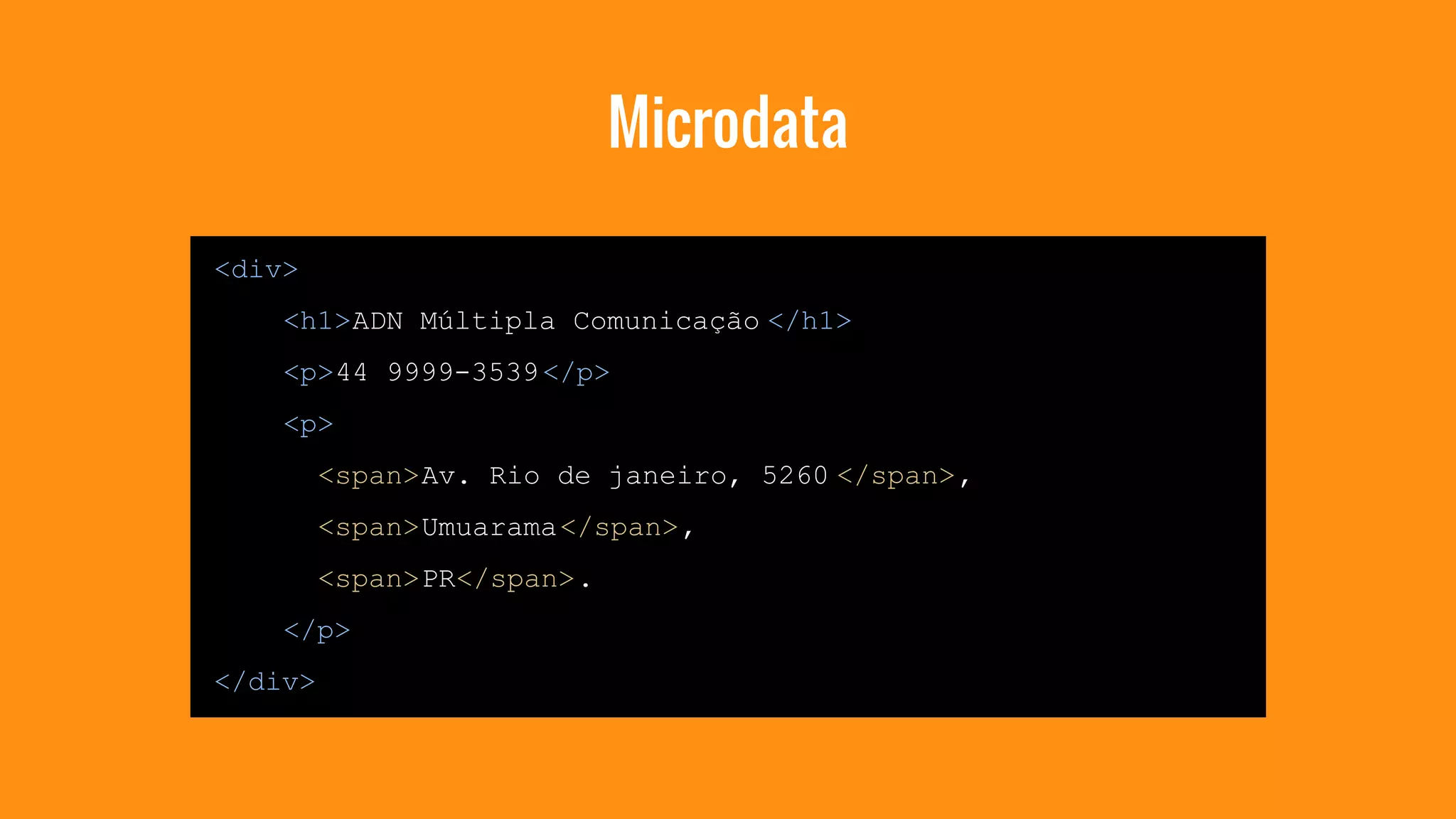 Microdata 
<div> 
<h1>ADN Múltipla Comunicação </h1> 
<p>44 9999-3539 </p> 
<p> 
<span>Av. Rio de janeiro, 5260 </span>, 
<span>Umuarama</span>, 
<span>PR</span>. 
</p> 
</div> 
 