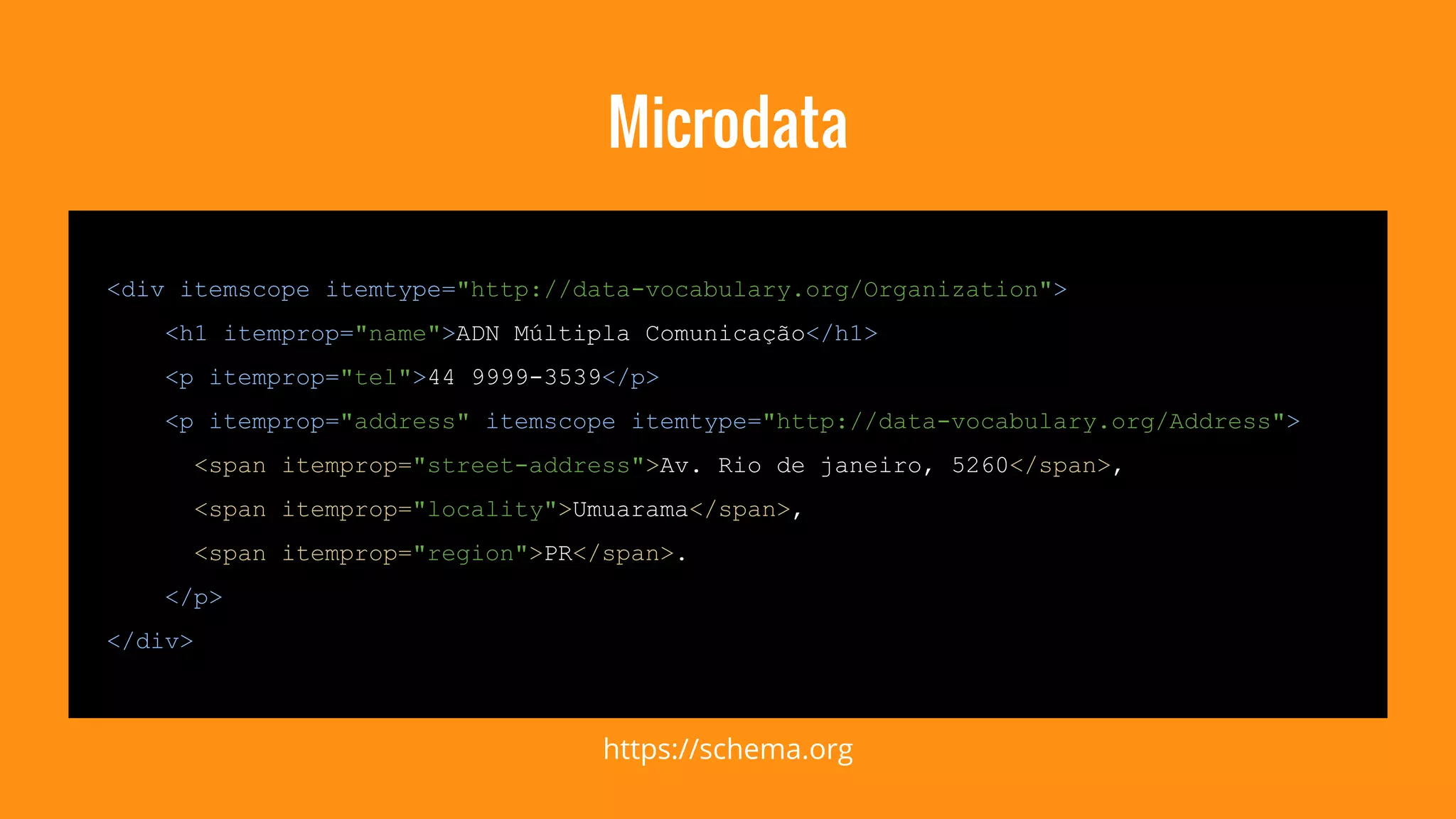 Microdata 
<div itemscope itemtype="http://data-vocabulary.org/Organization"> 
<h1 itemprop="name">ADN Múltipla Comunicação</h1> 
<p itemprop="tel">44 9999-3539</p> 
<p itemprop="address" itemscope itemtype="http://data-vocabulary.org/Address"> 
<span itemprop="street-address">Av. Rio de janeiro, 5260</span>, 
<span itemprop="locality">Umuarama</span>, 
<span itemprop="region">PR</span>. 
</p> 
</div> 
https://schema.org 
 