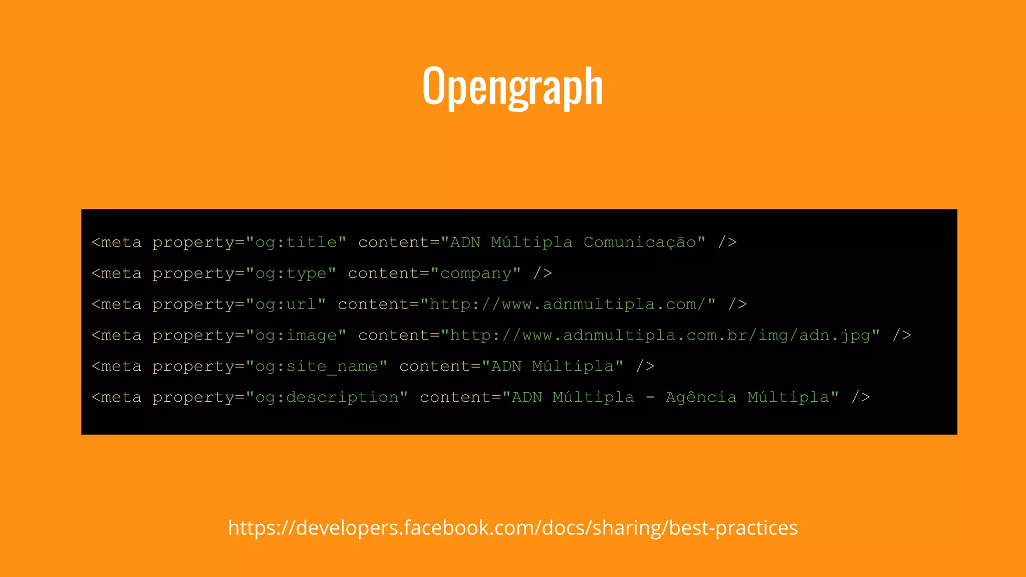 Opengraph 
<meta property="og:title" content="ADN Múltipla Comunicação" /> 
<meta property="og:type" content="company" /> 
<meta property="og:url" content="http://www.adnmultipla.com/" /> 
<meta property="og:image" content="http://www.adnmultipla.com.br/img/adn.jpg" /> 
<meta property="og:site_name" content="ADN Múltipla" /> 
<meta property="og:description" content="ADN Múltipla - Agência Múltipla" /> 
https://developers.facebook.com/docs/sharing/best-practices 
 