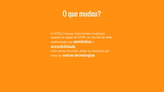 O que mudou? 
O HTML5 trouxe importantes mudanças 
quanto ao papel do HTML no mundo da Web, 
melhorando sua semântica e 
acessibilidade. 
Com novos recursos, antes só possíveis por 
meio de outras tecnologias 
 