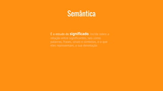 Semântica 
É o estudo do significado. Incide sobre a 
relação entre significantes, tais como 
palavras, frases, sinais e símbolos, e o que 
eles representam, a sua denotação 
 
