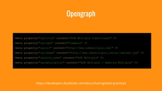 Opengraph 
<meta property="og:title" content="ADN Múltipla Comunicação" /> 
<meta property="og:type" content="company" /> 
<meta property="og:url" content="http://www.adnmultipla.com/" /> 
<meta property="og:image" content="http://www.adnmultipla.com.br/img/adn.jpg" /> 
<meta property="og:site_name" content="ADN Múltipla" /> 
<meta property="og:description" content="ADN Múltipla - Agência Múltipla" /> 
https://developers.facebook.com/docs/sharing/best-practices 
 
