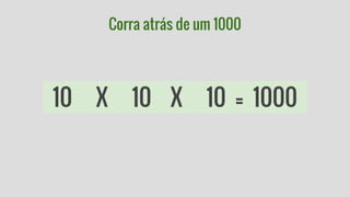 Corra atrás de um 1000 
10 X 10 X 10 = 1000 
 