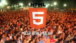 SÓ O HTML5 SALVA! 
 