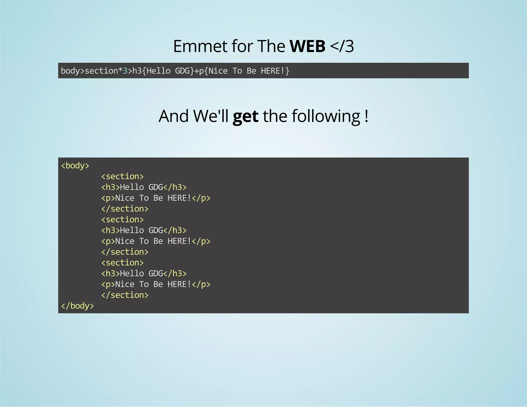 Emmet for The WEB </3 
body>section*3>h3{Hello GDG}+p{Nice To Be HERE!} 
And We'll get the following ! 
<body> 
<section> 
<h3>Hello GDG</h3> 
<p>Nice To Be HERE!</p> 
</section> 
<section> 
<h3>Hello GDG</h3> 
<p>Nice To Be HERE!</p> 
</section> 
<section> 
<h3>Hello GDG</h3> 
<p>Nice To Be HERE!</p> 
</section> 
</body> 
 