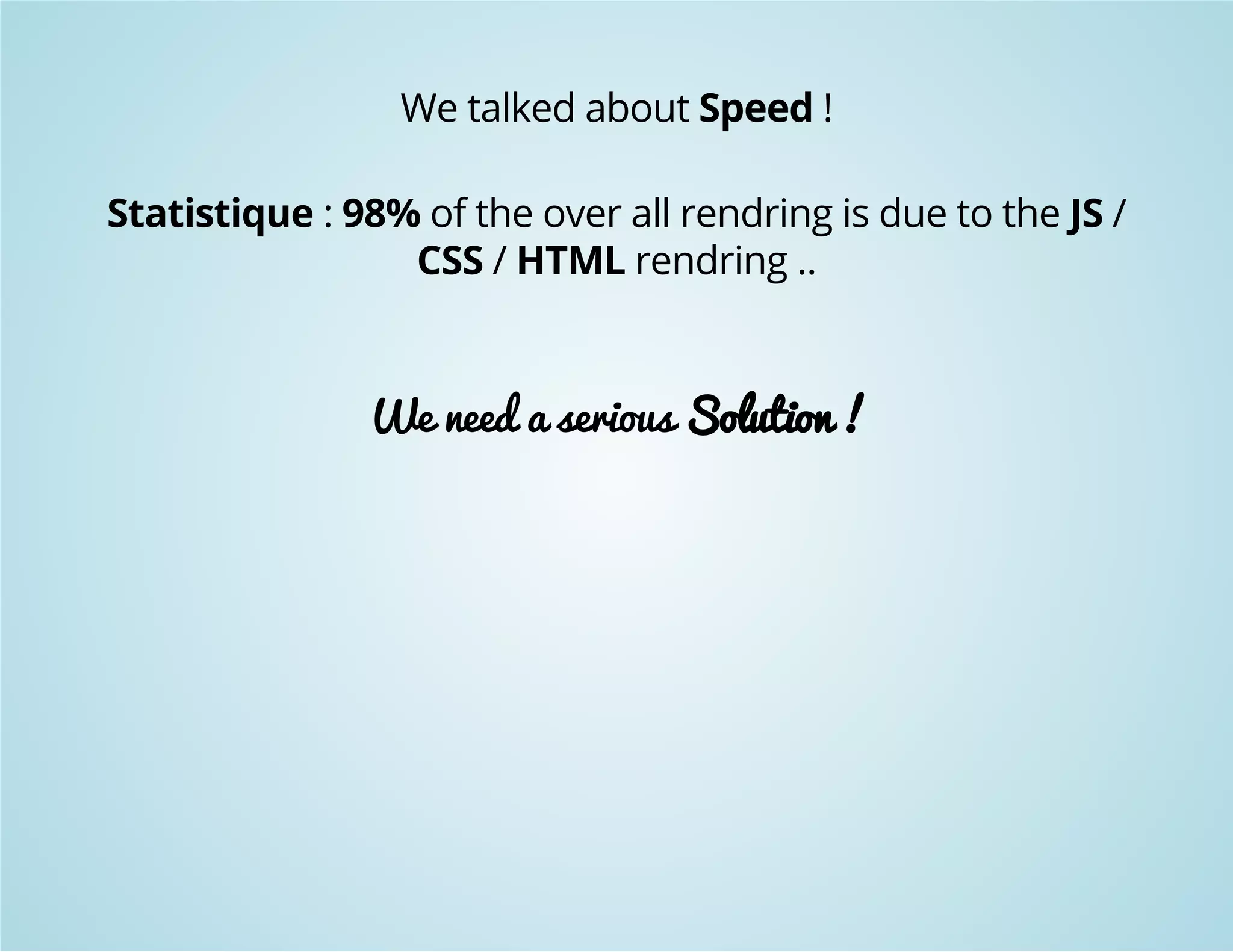 We talked about Speed ! 
Statistique : 98% of the over all rendring is due to the JS / 
CSS / HTML rendring .. 
We need a serious Solution ! 
 